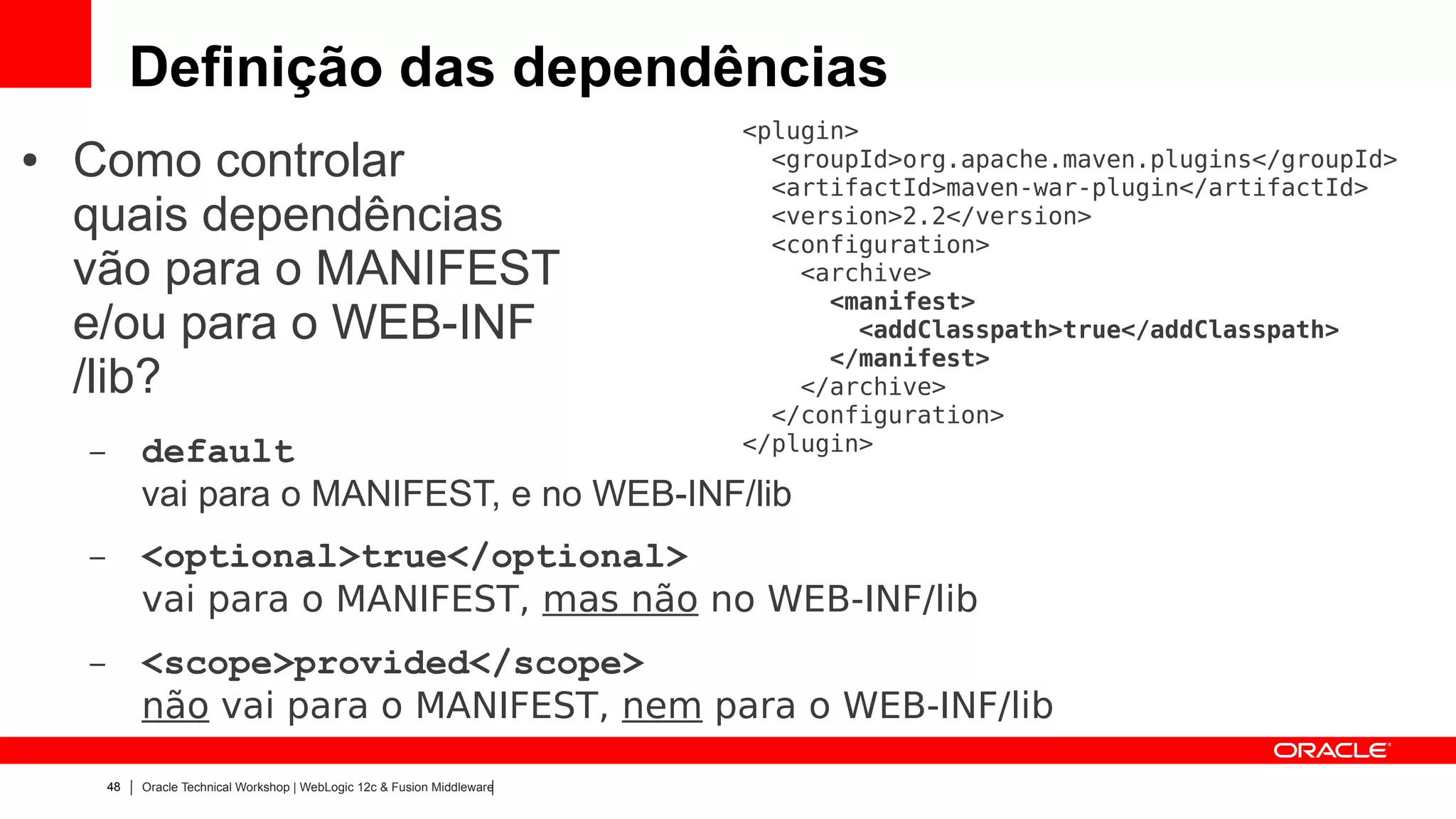 Definição das dependências
                                                                            <plugin>
●   Como controlar                                                            <groupId>org.apache.maven.plugins</groupId>
                                                                              <artifactId>maven-war-plugin</artifactId>
    quais dependências                                                        <version>2.2</version>
                                                                              <configuration>
    vão para o MANIFEST                                                         <archive>
                                                                                  <manifest>
    e/ou para o WEB-INF                                                             <addClasspath>true</addClasspath>
                                                                                  </manifest>
    /lib?                                                                       </archive>
                                                                              </configuration>
    –        default                                                        </plugin>

             vai para o MANIFEST, e no WEB-INF/lib
    –        <optional>true</optional>
             vai para o MANIFEST, mas não no WEB-INF/lib
    –        <scope>provided</scope>
             não vai para o MANIFEST, nem para o WEB-INF/lib

        48   Oracle Technical Workshop | WebLogic 12c & Fusion Middleware
 