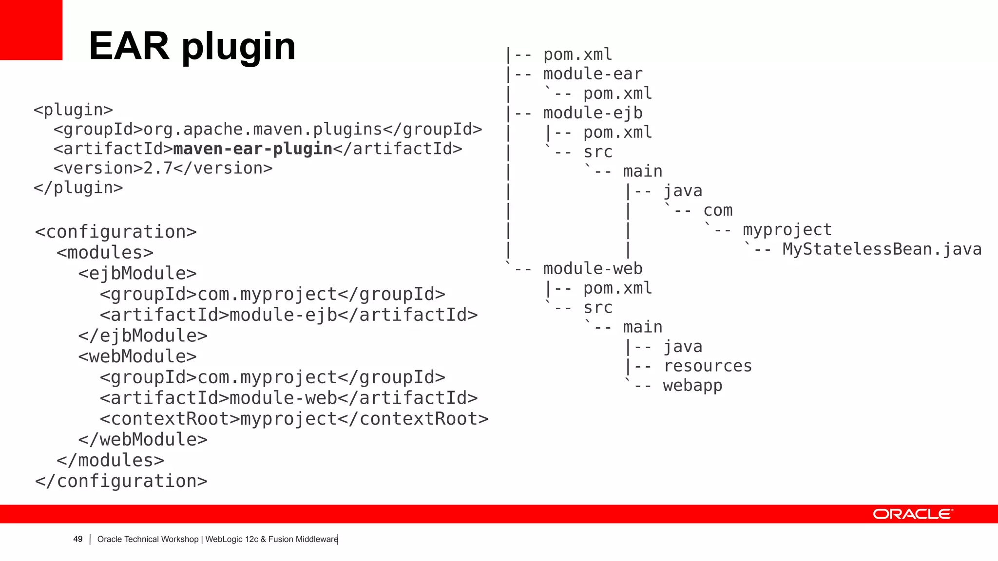 EAR plugin                                                     |--   pom.xml
                                                                        |--   module-ear
                                                                        |     `-- pom.xml
<plugin>                                                                |--   module-ejb
  <groupId>org.apache.maven.plugins</groupId>                           |     |-- pom.xml
  <artifactId>maven-ear-plugin</artifactId>                             |     `-- src
  <version>2.7</version>                                                |         `-- main
</plugin>                                                               |             |-- java
                                                                        |             |   `-- com
<configuration>                                                         |             |       `-- myproject
  <modules>                                                             |             |           `-- MyStatelessBean.java
    <ejbModule>                                                         `--   module-web
      <groupId>com.myproject</groupId>                                        |-- pom.xml
      <artifactId>module-ejb</artifactId>                                     `-- src
                                                                                  `-- main
    </ejbModule>
                                                                                      |-- java
    <webModule>                                                                       |-- resources
      <groupId>com.myproject</groupId>                                                `-- webapp
      <artifactId>module-web</artifactId>
      <contextRoot>myproject</contextRoot>
    </webModule>
  </modules>
</configuration>


    49   Oracle Technical Workshop | WebLogic 12c & Fusion Middleware
 