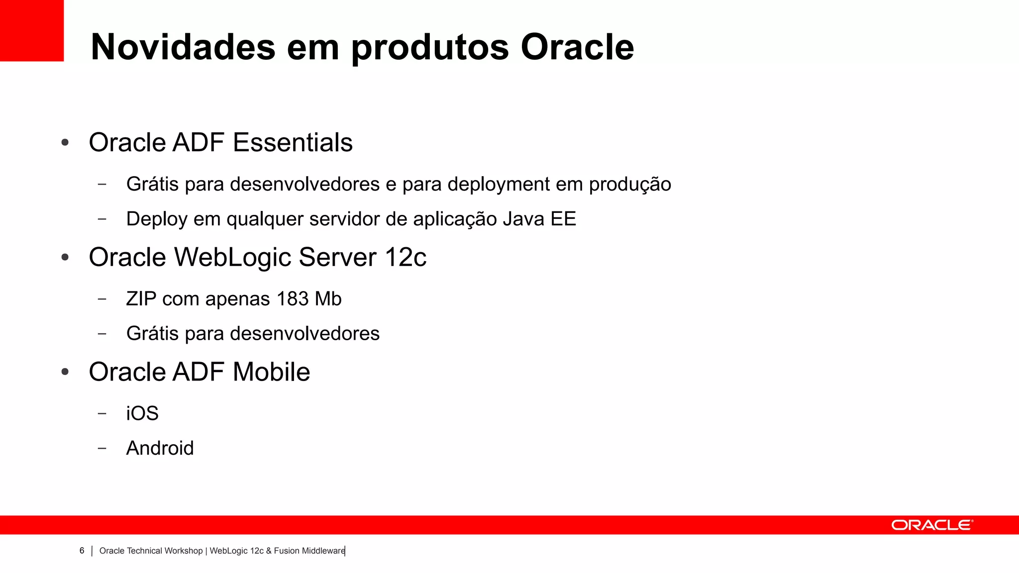 Novidades em produtos Oracle

●       Oracle ADF Essentials
        –     Grátis para desenvolvedores e para deployment em produção
        –     Deploy em qualquer servidor de aplicação Java EE
●       Oracle WebLogic Server 12c
        –     ZIP com apenas 183 Mb
        –     Grátis para desenvolvedores
●       Oracle ADF Mobile
        –     iOS
        –     Android



    6   Oracle Technical Workshop | WebLogic 12c & Fusion Middleware
 