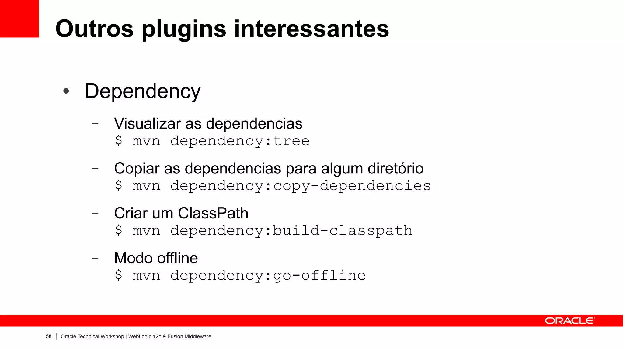 Outros plugins interessantes

     ●        Dependency
                 –        Visualizar as dependencias
                          $ mvn dependency:tree
                 –        Copiar as dependencias para algum diretório
                          $ mvn dependency:copy-dependencies
                 –        Criar um ClassPath
                          $ mvn dependency:build-classpath
                 –        Modo offline
                          $ mvn dependency:go-offline


58   Oracle Technical Workshop | WebLogic 12c & Fusion Middleware
 