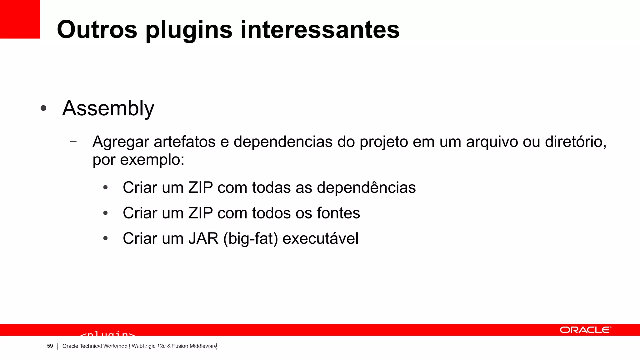 Outros plugins interessantes

●    Assembly
       –        Agregar artefatos e dependencias do projeto em um arquivo ou diretório,
                por exemplo:
                    ●       Criar um ZIP com todas as dependências
                    ●       Criar um ZIP com todos os fontes
                    ●       Criar um JAR (big-fat) executável




           <plugin>
59
             <groupId>org.apache.maven.plugins</groupId>
     Oracle Technical Workshop | WebLogic 12c & Fusion Middleware
 