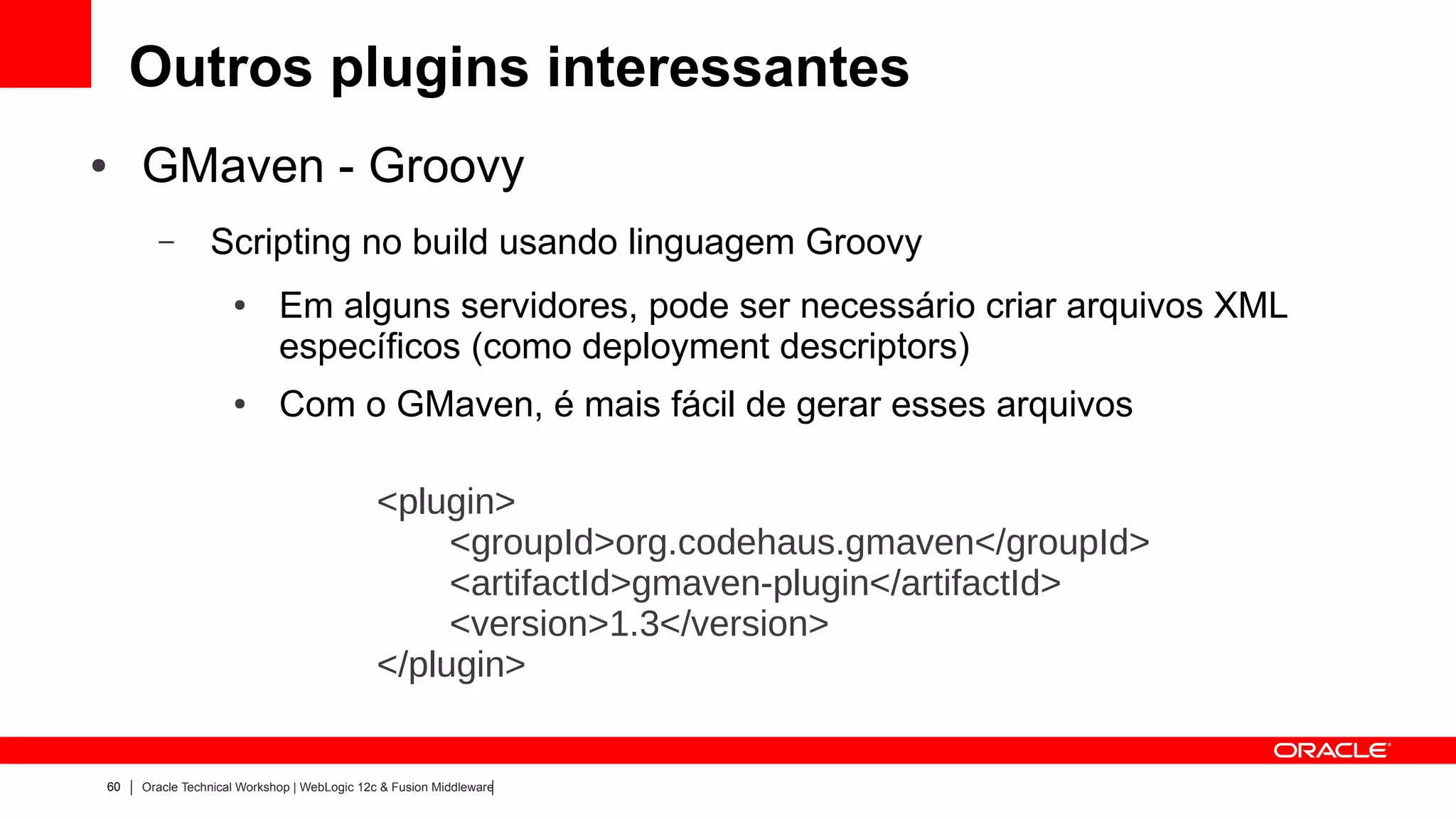 Outros plugins interessantes
●    GMaven - Groovy
       –        Scripting no build usando linguagem Groovy
                    ●       Em alguns servidores, pode ser necessário criar arquivos XML
                            específicos (como deployment descriptors)
                    ●       Com o GMaven, é mais fácil de gerar esses arquivos

                                             <plugin>
                                                  <groupId>org.codehaus.gmaven</groupId>
                                                  <artifactId>gmaven-plugin</artifactId>
                                                  <version>1.3</version>
                                             </plugin>


60   Oracle Technical Workshop | WebLogic 12c & Fusion Middleware
 