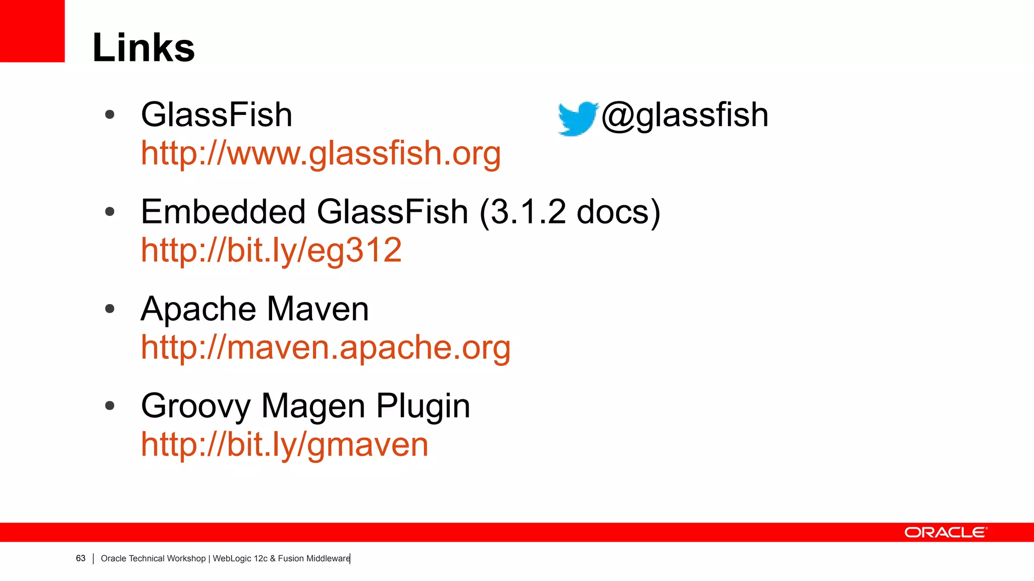 Links
     ●        GlassFish                                             @glassfish
              http://www.glassfish.org
     ●        Embedded GlassFish (3.1.2 docs)
              http://bit.ly/eg312
     ●        Apache Maven
              http://maven.apache.org
     ●        Groovy Magen Plugin
              http://bit.ly/gmaven


63   Oracle Technical Workshop | WebLogic 12c & Fusion Middleware
 