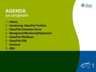 AGENDA
sun.com/glassfish
1 – History
2 – Introducing: GlassFish Portfolio
3 – GlassFish Enterprise Server
4 – Management/Monitoring/Deployment
5 – GlassFish WebSpace
6 – GlassFish ESB
7 – Summary
8 – Q&A




                                       2
 