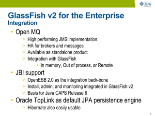 GlassFish v2 for the Enterprise
Integration
 • Open MQ
     >   High performing JMS implementation
     >   HA for brokers and messages
     >   Available as standalone product
     >   Integration with GlassFish
              ● In memory, Out of process, or Remote


 • JBI support
     > OpenESB 2.0 as the integration back-bone
     > Install, admin, and monitoring integrated in GlassFish v2
     > Basis for Java CAPS Release 6
 • Oracle TopLink as default JPA persistence engine
     > Hibernate also easily usable
                                                                   22
 