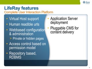 LifeRay features
Complete User Interaction Platform

 • Virtual Host support   • Application Server
 • Human readible urls      deployment
 • Webbased configuration • Pluggable CMS for
   & administration         content delivery
   > Private or hidden pages
 • Access control based on
   permission model
 • Repository based,
   RDBMS

                                                 39
 