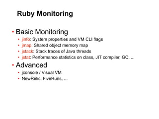 Ruby Monitoring

• Basic Monitoring
 •   jinfo: System properties and VM CLI flags
 •   jmap: Shared object memory map
 •   jstack: Stack traces of Java threads
 •   jstat: Performance statistics on class, JIT compiler, GC, ...
• Advanced
 • jconsole / Visual VM
 • NewRelic, FiveRuns, ...
 