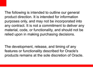 The following is intended to outline our general
product direction. It is intended for information
purposes only, and may not be incorporated into
any contract. It is not a commitment to deliver any
material, code, or functionality, and should not be
relied upon in making purchasing decisions.


The development, release, and timing of any
features or functionality described for Oracle's
products remains at the sole discretion of Oracle.
 