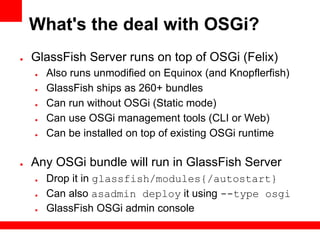 What's the deal with OSGi?
●   GlassFish Server runs on top of OSGi (Felix)
    ●   Also runs unmodified on Equinox (and Knopflerfish)
    ●   GlassFish ships as 260+ bundles
    ●   Can run without OSGi (Static mode)
    ●   Can use OSGi management tools (CLI or Web)
    ●   Can be installed on top of existing OSGi runtime

●   Any OSGi bundle will run in GlassFish Server
    ●   Drop it in glassfish/modules{/autostart}
    ●   Can also asadmin deploy it using --type osgi
    ●   GlassFish OSGi admin console
 