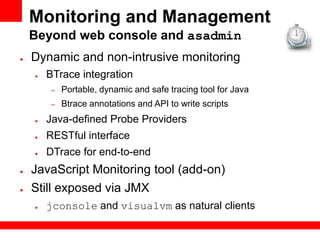 Monitoring and Management
    Beyond web console and asadmin
●   Dynamic and non-intrusive monitoring
    ●   BTrace integration
         –   Portable, dynamic and safe tracing tool for Java
         –   Btrace annotations and API to write scripts
    ●   Java-defined Probe Providers
    ●   RESTful interface
    ●   DTrace for end-to-end
●   JavaScript Monitoring tool (add-on)
●   Still exposed via JMX
    ●   jconsole and visualvm as natural clients
 