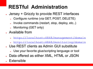 RESTful Administration
●   Jersey + Grizzly to provide REST interfaces
    ●   Configure runtime (via GET, POST, DELETE)
    ●   Invoke commands (restart, stop, deploy, etc..)
    ●   Monitoring (GET only)
●   Available from
    ●   http://localhost:4848/management/domain
    ●   http://localhost:4848/monitoring/domain
●   Use REST clients as Admin GUI substitute
    ●   Use your favorite glue/scripting language or tool
●   Data offered as either XML, HTML or JSON
●   Extensible
 