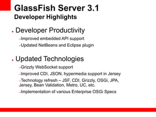GlassFish Server 3.1
    Developer Highlights

●   Developer Productivity
     –Improved    embedded API support
     –Updated    NetBeans and Eclipse plugin


●   Updated Technologies
     –Grizzly   WebSocket support
     –Improved    CDI, JSON, hypermedia support in Jersey
     –Technology refresh – JSF, CDI, Grizzly, OSGi, JPA,
     Jersey, Bean Validation, Metro, UC, etc.
     –Implementation   of various Enterprise OSGi Specs
 