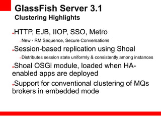 GlassFish Server 3.1
    Clustering Highlights

●   HTTP, EJB, IIOP, SSO, Metro
     –New   - RM Sequence, Secure Conversations

●   Session-based replication using Shoal
     –Distributes   session state uniformly & consistently among instances

●Shoal OSGi module, loaded when HA-
enabled apps are deployed
●Support for conventional clustering of MQs

brokers in embedded mode
 