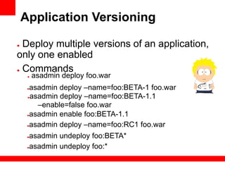 Application Versioning

● Deploy multiple versions of an application,
only one enabled
● Commands
     ●   asadmin deploy foo.war
     ●asadmin deploy –name=foo:BETA-1 foo.war
     ●asadmin deploy –name=foo:BETA-1.1

        –enable=false foo.war
     ●asadmin enable foo:BETA-1.1


     ●asadmin deploy –name=foo:RC1 foo.war


     ●asadmin undeploy foo:BETA*
     ●asadmin undeploy foo:*
 