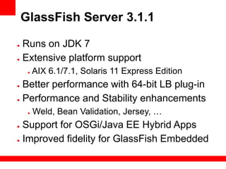 GlassFish Server 3.1.1

● Runs on JDK 7
● Extensive platform support

     ●   AIX 6.1/7.1, Solaris 11 Express Edition
● Better performance with 64-bit LB plug-in
● Performance and Stability enhancements

     ●   Weld, Bean Validation, Jersey, …
● Support for OSGi/Java EE Hybrid Apps
● Improved fidelity for GlassFish Embedded
 