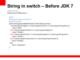 String in switch – Before JDK 7
@Path("fruits")
public class FruitResource {

  @GET
  @Produces("application/json")
  @Path("{name}")
  public String getJson(@PathParam("name")String name) {
     if (name.equals("apple") || name.equals("cherry") || name.equals("strawberry"))
         return "Red";
    else if (name.equals("banana") || name.equals("papaya"))
         return "Yellow";
    else if (name.equals("kiwi") || name.equals("grapes") || name.equals("guava"))
         return "Green";
    else if (name.equals("clementine") || name.equals("persimmon"))
        return "Orange";
    else
        return "Unknown";
  }
...
 