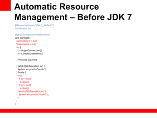 Automatic Resource
Management – Before JDK 7
@Resource(name=“jdbc/__default”)
DataSource ds;

@javax.annotation.PostConstruct
void startup() {
 Connection c = null;
 Statement s = null;
 try {
   c = ds.getConnection();
   s = c.createStatement();

     // invoke SQL here

    } catch (SQLException ex) {
      System.err.println("ouch!");
    } finally {
      try {
        if (s != null)
          s.close();
        if (c != null)
          c.close();
      } catch (SQLException ex) {
        System.err.println("ouch!");;
      }
    }
}
 