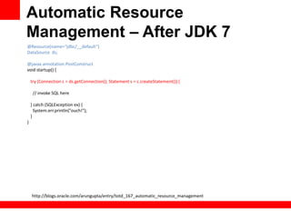 Automatic Resource
Management – After JDK 7
@Resource(name=“jdbc/__default”)
DataSource ds;

@javax.annotation.PostConstruct
void startup() {

    try (Connection c = ds.getConnection(); Statement s = c.createStatement()) {

     // invoke SQL here

    } catch (SQLException ex) {
      System.err.println("ouch!");
    }
}




    http://blogs.oracle.com/arungupta/entry/totd_167_automatic_resource_management
 