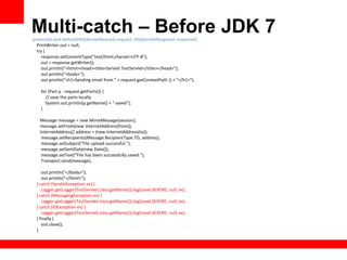 Multi-catch – Before JDK 7
protected void doPost(HttpServletRequest request, HttpServletResponse response){
  PrintWriter out = null;
  try {
    response.setContentType("text/html;charset=UTF-8");
    out = response.getWriter();
    out.println("<html><head><title>Servlet TestServlet</title></head>");
    out.println("<body>");
    out.println("<h1>Sending email from " + request.getContextPath () + "</h1>");

    for (Part p : request.getParts()) {
      // save the parts locally
      System.out.println(p.getName() + " saved");
    }

   Message message = new MimeMessage(session);
   message.setFrom(new InternetAddress(from));
   InternetAddress[] address = {new InternetAddress(to)};
    message.setRecipients(Message.RecipientType.TO, address);
    message.setSubject("File upload successful.");
    message.setSentDate(new Date());
    message.setText("File has been successfully saved.");
    Transport.send(message);

     out.println("</body>");
     out.println("</html>");
  } catch (ServletException ex) {
     Logger.getLogger(TestServlet.class.getName()).log(Level.SEVERE, null, ex);
  } catch (MessagingException ex) {
     Logger.getLogger(TestServlet.class.getName()).log(Level.SEVERE, null, ex);
  } catch (IOException ex) {
     Logger.getLogger(TestServlet.class.getName()).log(Level.SEVERE, null, ex);
  } finally {
     out.close();
  }
 
