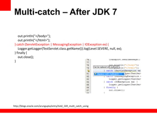 Multi-catch – After JDK 7

    out.println("</body>");
    out.println("</html>");
 } catch (ServletException | MessagingException | IOException ex) {
    Logger.getLogger(TestServlet.class.getName()).log(Level.SEVERE, null, ex);
 } finally {
    out.close();
 }




http://blogs.oracle.com/arungupta/entry/totd_169_multi_catch_using
 
