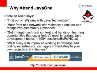 Why Attend JavaOne
Because Duke says:
• “Find out what's new with Java Technology.”
• “Hear from and network with visionary speakers and
  recognized community luminaries.”
• “Get in-depth technical content and hands-on learning
  opportunities that cover today's most important Java
  development topics.” (400+ sessions/BoFs/HOLs)
• “Walk away with improved working knowledge and
  coding expertise you can apply immediately to your
  own projects and initiatives.”



                 http://oracle.com/javaone
 