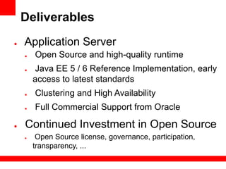 Deliverables
●   Application Server
    ●   Open Source and high-quality runtime
    ●   Java EE 5 / 6 Reference Implementation, early
        access to latest standards
    ●   Clustering and High Availability
    ●   Full Commercial Support from Oracle

●   Continued Investment in Open Source
    ●    Open Source license, governance, participation,
        transparency, ...
 
