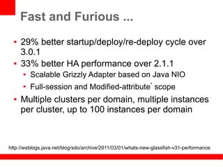 Fast and Furious ...
  ●   29% better startup/deploy/re-deploy cycle over
      3.0.1
  ●   33% better HA performance over 2.1.1
      ●   Scalable Grizzly Adapter based on Java NIO
      ●
          Full-session and Modified-attribute* scope
  ●   Multiple clusters per domain, multiple instances
      per cluster, up to 100 instances per domain



http://weblogs.java.net/blog/sdo/archive/2011/03/01/whats-new-glassfish-v31-performance
 