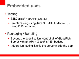 Embedded uses
●   Testing
    ●
        EJBContainer API (EJB 3.1)
    ●   Simple testing using Java SE (JUnit, Maven, ...)
        using EJB container

●   Packaging / Bundling
    ●   Beyond the specification: control all of GlassFish
        Server with an API = GlassFish Embedded
    ●   Integration testing & ship the server inside the app
 