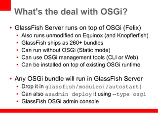 What's the deal with OSGi?
●   GlassFish Server runs on top of OSGi (Felix)
    ●   Also runs unmodified on Equinox (and Knopflerfish)
    ●   GlassFish ships as 260+ bundles
    ●   Can run without OSGi (Static mode)
    ●   Can use OSGi management tools (CLI or Web)
    ●   Can be installed on top of existing OSGi runtime

●   Any OSGi bundle will run in GlassFish Server
    ●   Drop it in glassfish/modules{/autostart}
    ●   Can also asadmin deploy it using --type osgi
    ●   GlassFish OSGi admin console
 