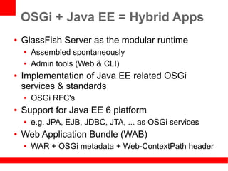 OSGi + Java EE = Hybrid Apps
●   GlassFish Server as the modular runtime
    ●   Assembled spontaneously
    ●   Admin tools (Web & CLI)
●   Implementation of Java EE related OSGi
    services & standards
    ●   OSGi RFC's
●   Support for Java EE 6 platform
    ●   e.g. JPA, EJB, JDBC, JTA, ... as OSGi services
●   Web Application Bundle (WAB)
    ●   WAR + OSGi metadata + Web-ContextPath header
 