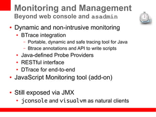 Monitoring and Management
    Beyond web console and asadmin
●   Dynamic and non-intrusive monitoring
    ●   BTrace integration
        –   Portable, dynamic and safe tracing tool for Java
        –   Btrace annotations and API to write scripts
    ●   Java-defined Probe Providers
    ●   RESTful interface
    ●   DTrace for end-to-end
●   JavaScript Monitoring tool (add-on)

●   Still exposed via JMX
    ●
        jconsole and visualvm as natural clients
 