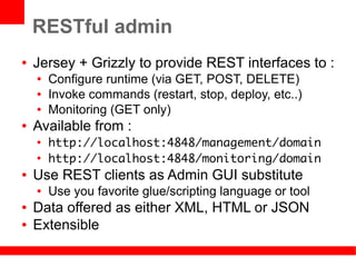 RESTful admin
●   Jersey + Grizzly to provide REST interfaces to :
    ●   Configure runtime (via GET, POST, DELETE)
    ●   Invoke commands (restart, stop, deploy, etc..)
    ●   Monitoring (GET only)
●   Available from :
    ●
        http://localhost:4848/management/domain
    ●
        http://localhost:4848/monitoring/domain
●   Use REST clients as Admin GUI substitute
    ●   Use you favorite glue/scripting language or tool
●   Data offered as either XML, HTML or JSON
●   Extensible
 