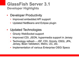 GlassFish Server 3.1
Developer Highlights
●   Developer Productivity
    ●   Improved embedded API support
    ●   Updated NetBeans and Eclipse plugin

●   Updated Technologies
    ●   Grizzly WebSocket support
    ●   Improved CDI, JSON, hypermedia support in Jersey
    ●   Technology refresh – JSF, CDI, Grizzly, OSGi, JPA,
        Jersey, Bean Validation, Metro, UC, etc.
    ●   Implementation of various Enterprise OSGi Specs
 