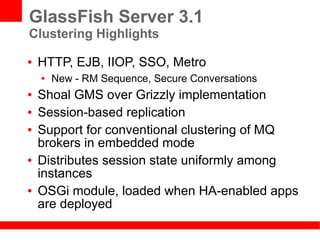 GlassFish Server 3.1
Clustering Highlights
●   HTTP, EJB, IIOP, SSO, Metro
    ●   New - RM Sequence, Secure Conversations
●   Shoal GMS over Grizzly implementation
●   Session-based replication
●   Support for conventional clustering of MQ
    brokers in embedded mode
●   Distributes session state uniformly among
    instances
●   OSGi module, loaded when HA-enabled apps
    are deployed
 