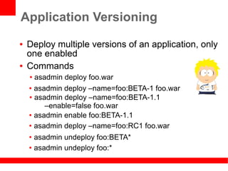 Application Versioning
●   Deploy multiple versions of an application, only
    one enabled
●   Commands
    ● asadmin deploy foo.war
    ● asadmin deploy –name=foo:BETA-1 foo.war

    ● asadmin deploy –name=foo:BETA-1.1

         –enable=false foo.war
    ● asadmin enable foo:BETA-1.1


    ● asadmin deploy –name=foo:RC1 foo.war


    ● asadmin undeploy foo:BETA*
    ● asadmin undeploy foo:*
 