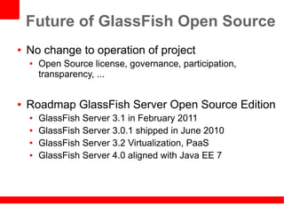 Future of GlassFish Open Source
●   No change to operation of project
    ●   Open Source license, governance, participation,
        transparency, ...


●   Roadmap GlassFish Server Open Source Edition
    ●   GlassFish Server 3.1 in February 2011
    ●   GlassFish Server 3.0.1 shipped in June 2010
    ●   GlassFish Server 3.2 Virtualization, PaaS
    ●   GlassFish Server 4.0 aligned with Java EE 7
 