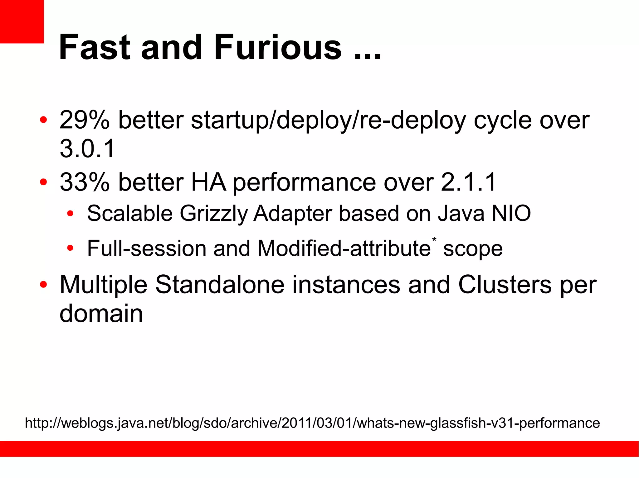 Fast and Furious ...
  ●   29% better startup/deploy/re-deploy cycle over
      3.0.1
  ●   33% better HA performance over 2.1.1
      ●   Scalable Grizzly Adapter based on Java NIO
      ●
          Full-session and Modified-attribute* scope
  ●   Multiple Standalone instances and Clusters per
      domain



http://weblogs.java.net/blog/sdo/archive/2011/03/01/whats-new-glassfish-v31-performance
 