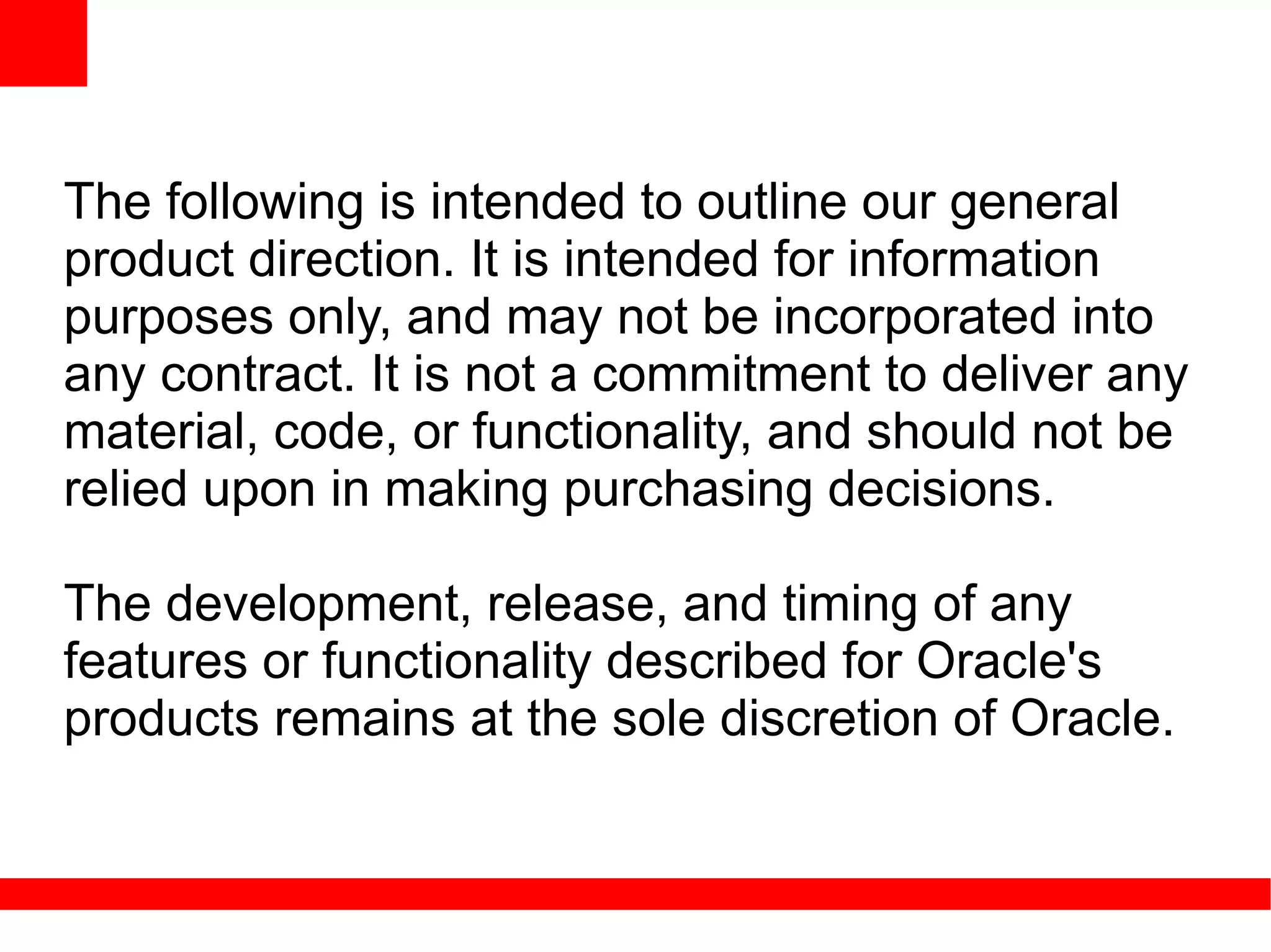 The following is intended to outline our general
product direction. It is intended for information
purposes only, and may not be incorporated into
any contract. It is not a commitment to deliver any
material, code, or functionality, and should not be
relied upon in making purchasing decisions.

The development, release, and timing of any
features or functionality described for Oracle's
products remains at the sole discretion of Oracle.
 