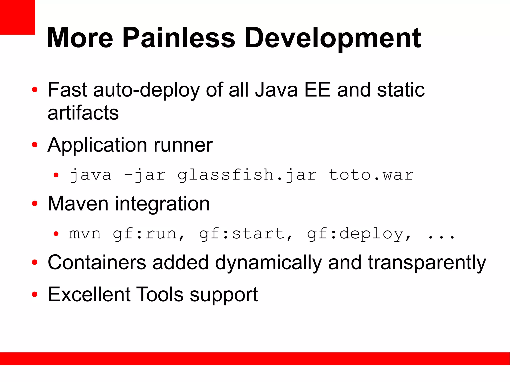 More Painless Development
●   Fast auto-deploy of all Java EE and static
    artifacts
●   Application runner
    ●   java -jar glassfish.jar toto.war
●   Maven integration
    ●   mvn gf:run, gf:start, gf:deploy, ...
●   Containers added dynamically and transparently
●   Excellent Tools support
 