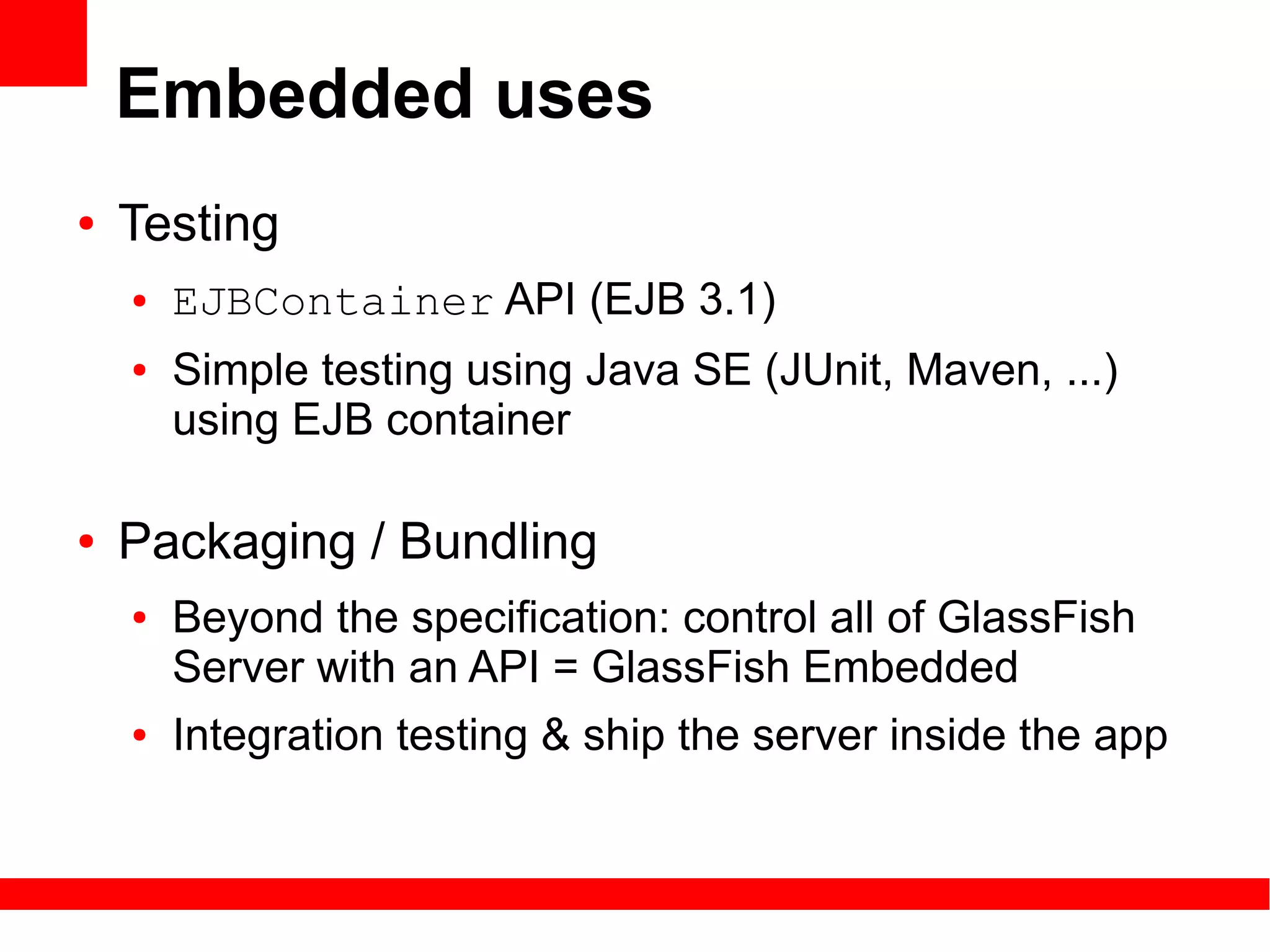 Embedded uses
●   Testing
    ●   EJBContainer API (EJB 3.1)
    ●   Simple testing using Java SE (JUnit, Maven, ...)
        using EJB container

●   Packaging / Bundling
    ●   Beyond the specification: control all of GlassFish
        Server with an API = GlassFish Embedded
    ●   Integration testing & ship the server inside the app
 
