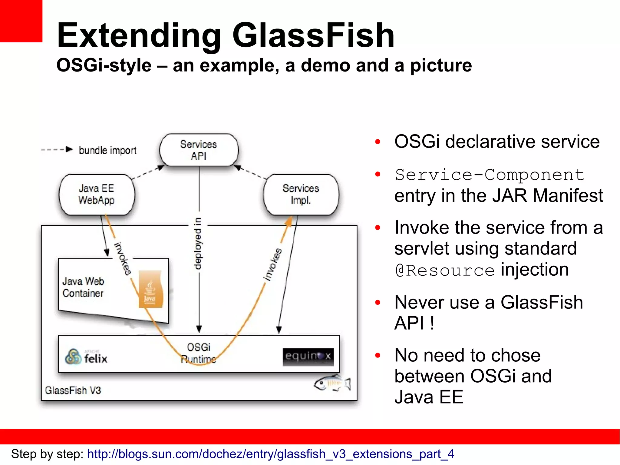 Extending GlassFish
       OSGi-style – an example, a demo and a picture


                                                               ●   OSGi declarative service
                                                               ●   Service-Component
                                                                   entry in the JAR Manifest
                                                               ●   Invoke the service from a
                                                                   servlet using standard
                                                                   @Resource injection
                                                               ●   Never use a GlassFish
                                                                   API !
                                                               ●   No need to chose
                                                                   between OSGi and
                                                                   Java EE

Step by step: http://blogs.sun.com/dochez/entry/glassfish_v3_extensions_part_4
 