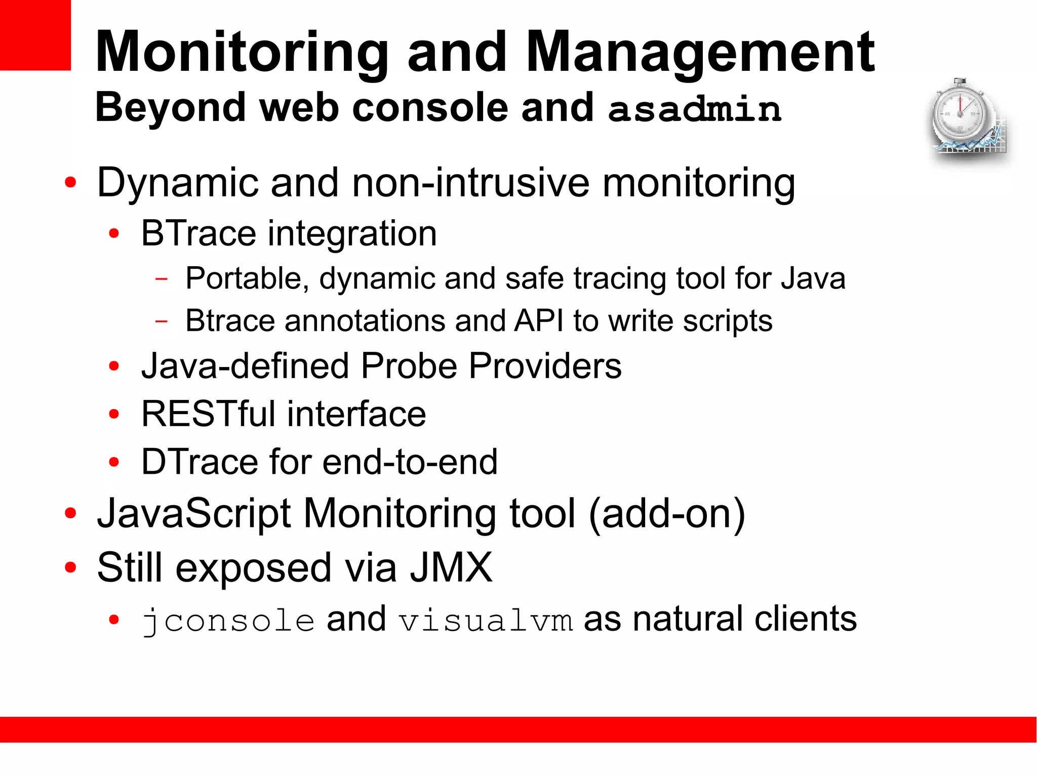 Monitoring and Management
    Beyond web console and asadmin
●   Dynamic and non-intrusive monitoring
    ●   BTrace integration
        –   Portable, dynamic and safe tracing tool for Java
        –   Btrace annotations and API to write scripts
    ●   Java-defined Probe Providers
    ●   RESTful interface
    ●   DTrace for end-to-end
●   JavaScript Monitoring tool (add-on)
●   Still exposed via JMX
    ●   jconsole and visualvm as natural clients
 