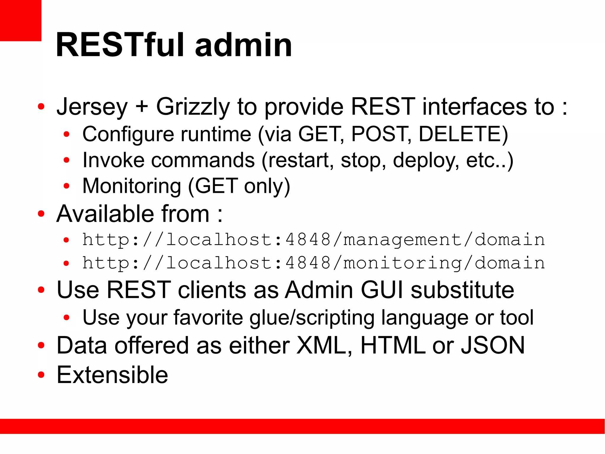 RESTful admin
●   Jersey + Grizzly to provide REST interfaces to :
    ●   Configure runtime (via GET, POST, DELETE)
    ●   Invoke commands (restart, stop, deploy, etc..)
    ●   Monitoring (GET only)
●   Available from :
    ●   http://localhost:4848/management/domain
    ●   http://localhost:4848/monitoring/domain
●   Use REST clients as Admin GUI substitute
    ●   Use your favorite glue/scripting language or tool
●   Data offered as either XML, HTML or JSON
●   Extensible
 