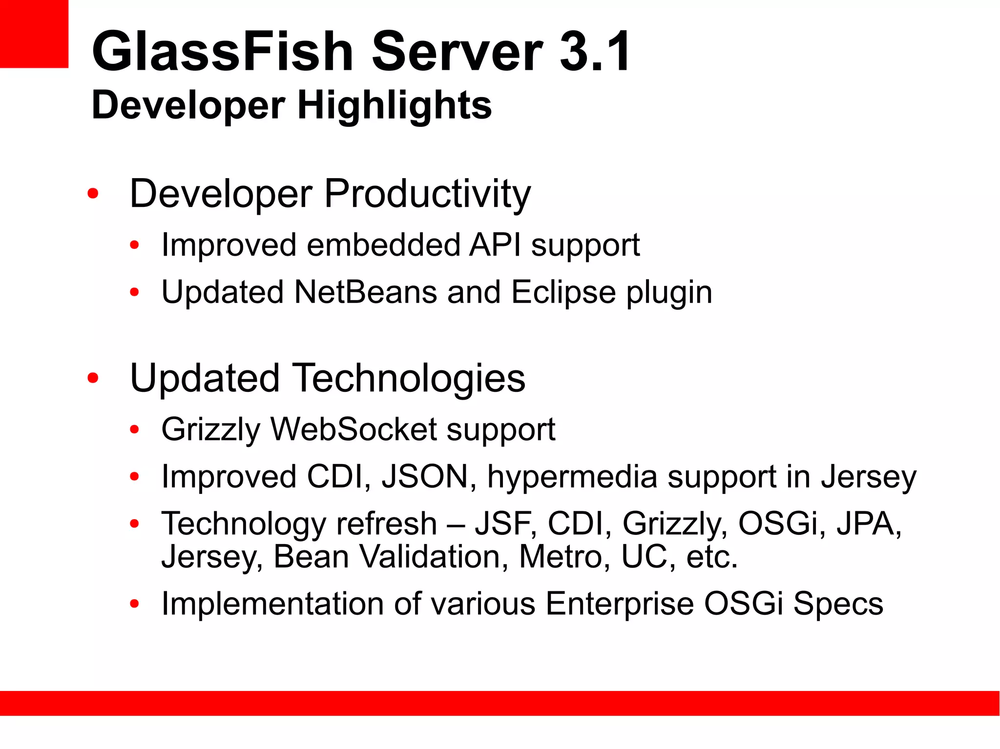 GlassFish Server 3.1
Developer Highlights
●   Developer Productivity
    ●   Improved embedded API support
    ●   Updated NetBeans and Eclipse plugin

●   Updated Technologies
    ●   Grizzly WebSocket support
    ●   Improved CDI, JSON, hypermedia support in Jersey
    ●   Technology refresh – JSF, CDI, Grizzly, OSGi, JPA,
        Jersey, Bean Validation, Metro, UC, etc.
    ●   Implementation of various Enterprise OSGi Specs
 