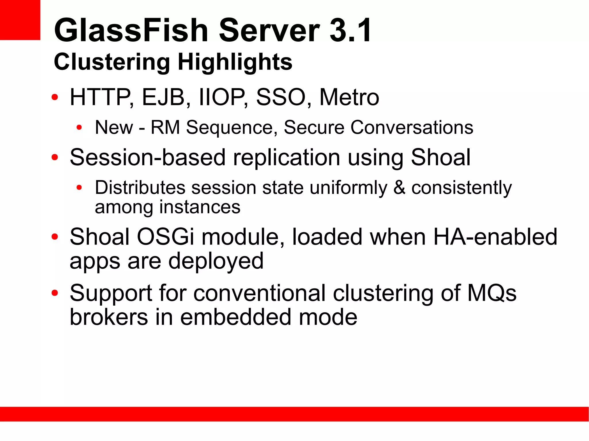 GlassFish Server 3.1
Clustering Highlights
● HTTP, EJB, IIOP, SSO, Metro

    ●   New - RM Sequence, Secure Conversations
●   Session-based replication using Shoal
    ●   Distributes session state uniformly & consistently
        among instances
●   Shoal OSGi module, loaded when HA-enabled
    apps are deployed
●   Support for conventional clustering of MQs
    brokers in embedded mode
 