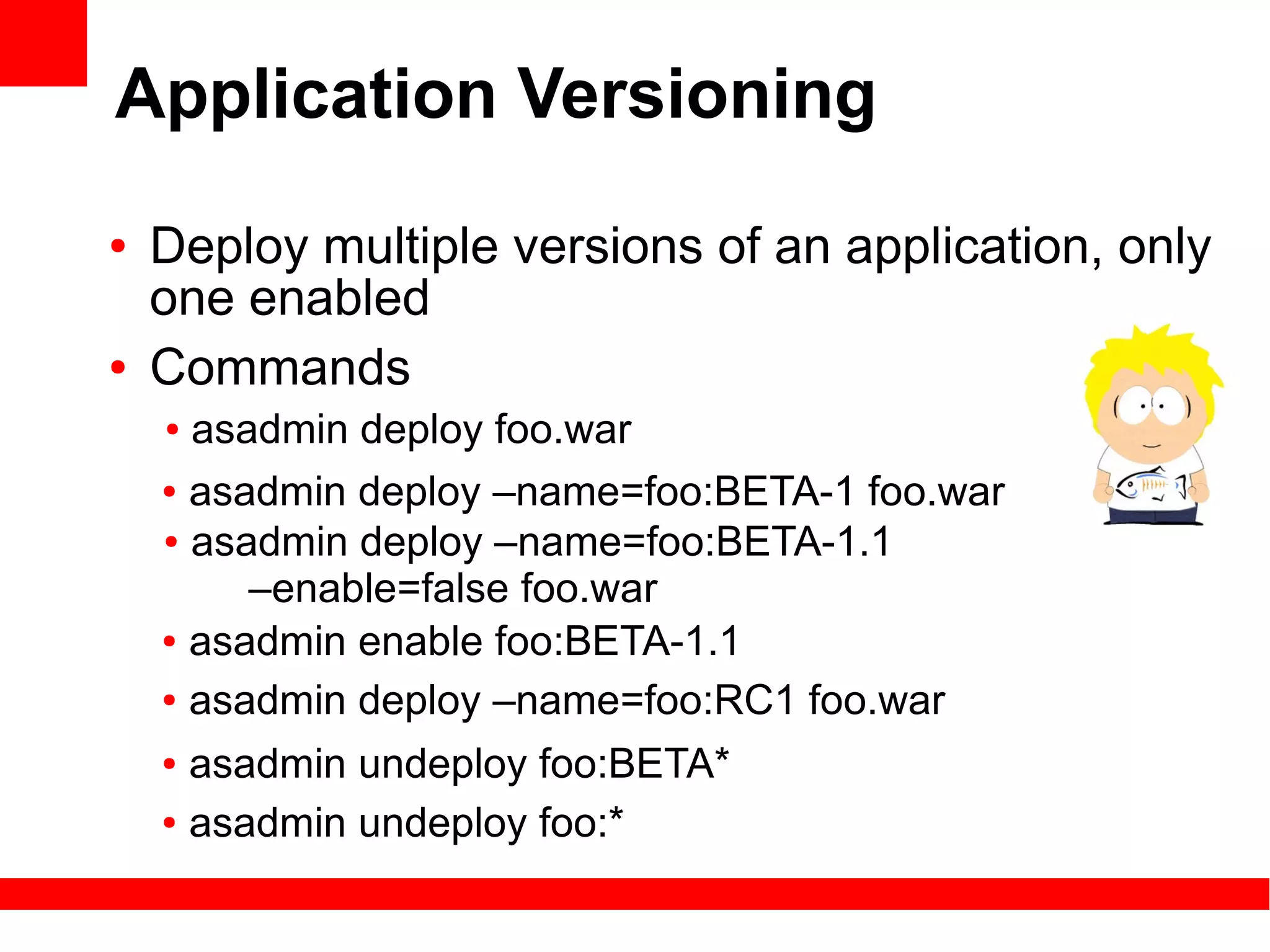 Application Versioning
●   Deploy multiple versions of an application, only
    one enabled
●   Commands
    ● asadmin deploy foo.war
    ● asadmin deploy –name=foo:BETA-1 foo.war

    ● asadmin deploy –name=foo:BETA-1.1

         –enable=false foo.war
    ● asadmin enable foo:BETA-1.1


    ● asadmin deploy –name=foo:RC1 foo.war


    ● asadmin undeploy foo:BETA*
    ● asadmin undeploy foo:*
 