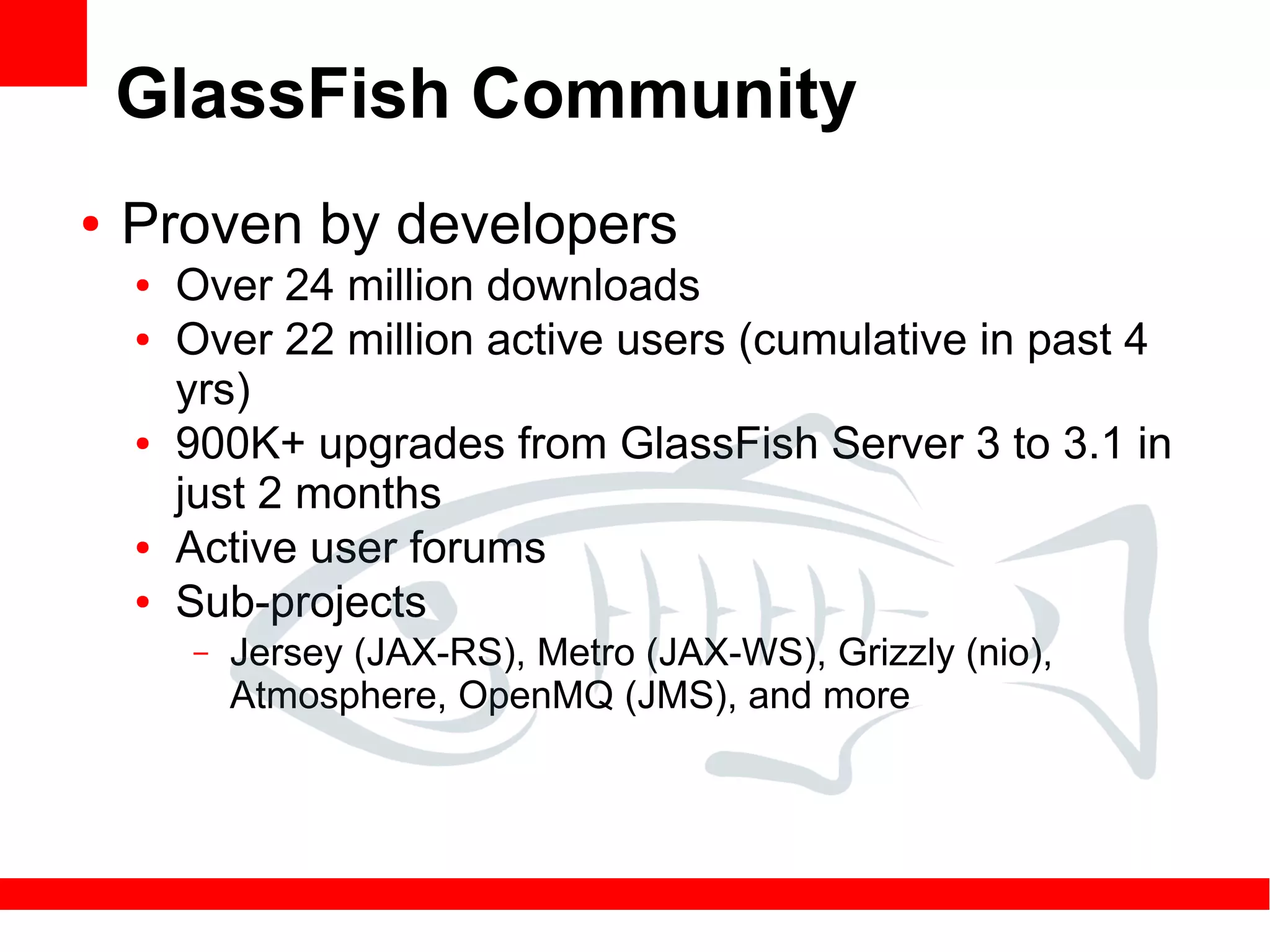 GlassFish Community
●   Proven by developers
    ●   Over 24 million downloads
    ●   Over 22 million active users (cumulative in past 4
        yrs)
    ●   900K+ upgrades from GlassFish Server 3 to 3.1 in
        just 2 months
    ●   Active user forums
    ●   Sub-projects
        –   Jersey (JAX-RS), Metro (JAX-WS), Grizzly (nio),
            Atmosphere, OpenMQ (JMS), and more
 