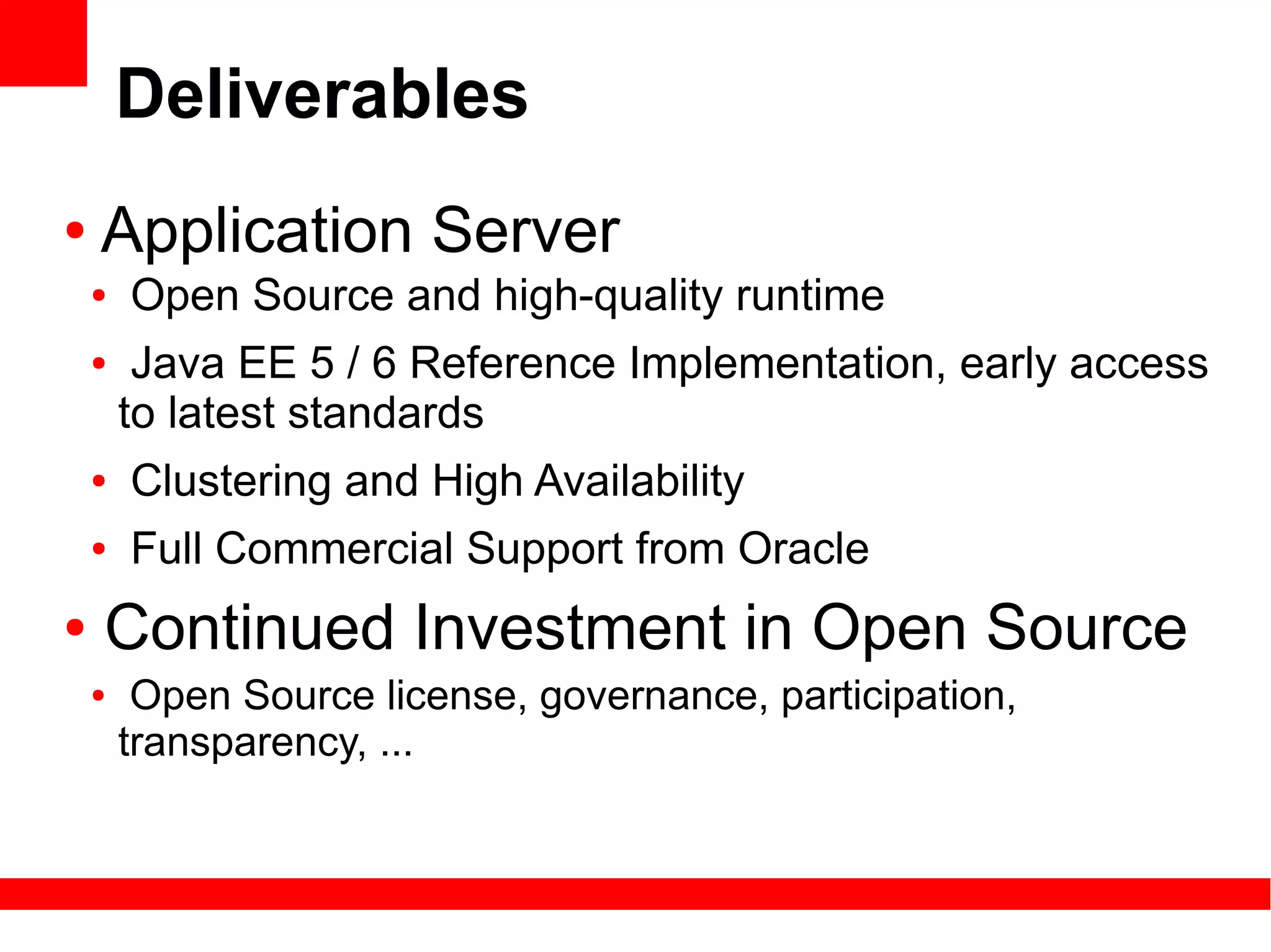 Deliverables
●   Application Server
    ●   Open Source and high-quality runtime
    ●    Java EE 5 / 6 Reference Implementation, early access
        to latest standards
    ●   Clustering and High Availability
    ●   Full Commercial Support from Oracle
●   Continued Investment in Open Source
    ●    Open Source license, governance, participation,
        transparency, ...
 