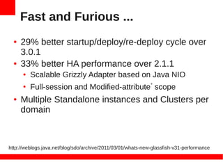 Fast and Furious ...
  ●   29% better startup/deploy/re-deploy cycle over
      3.0.1
  ●   33% better HA performance over 2.1.1
      ●   Scalable Grizzly Adapter based on Java NIO
      ●
          Full-session and Modified-attribute* scope
  ●   Multiple Standalone instances and Clusters per
      domain



http://weblogs.java.net/blog/sdo/archive/2011/03/01/whats-new-glassfish-v31-performance
 