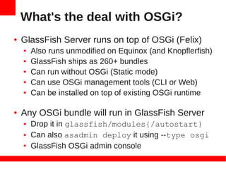 What's the deal with OSGi?
●   GlassFish Server runs on top of OSGi (Felix)
    ●   Also runs unmodified on Equinox (and Knopflerfish)
    ●   GlassFish ships as 260+ bundles
    ●   Can run without OSGi (Static mode)
    ●   Can use OSGi management tools (CLI or Web)
    ●   Can be installed on top of existing OSGi runtime

●   Any OSGi bundle will run in GlassFish Server
    ●   Drop it in glassfish/modules{/autostart}
    ●   Can also asadmin deploy it using --type osgi
    ●   GlassFish OSGi admin console
 